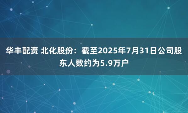 华丰配资 北化股份：截至2025年7月31日公司股东人数约为5.9万户